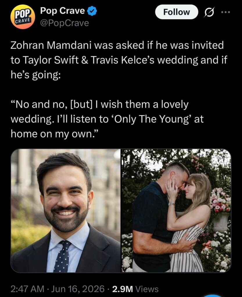 Mamdani on whether he’s invited to Taylor & Travis’ wedding and if he’s going : “no and no, [but] I wish them a lovely wedding. I’ll listen to ‘Only The Young’ at home on my own.”