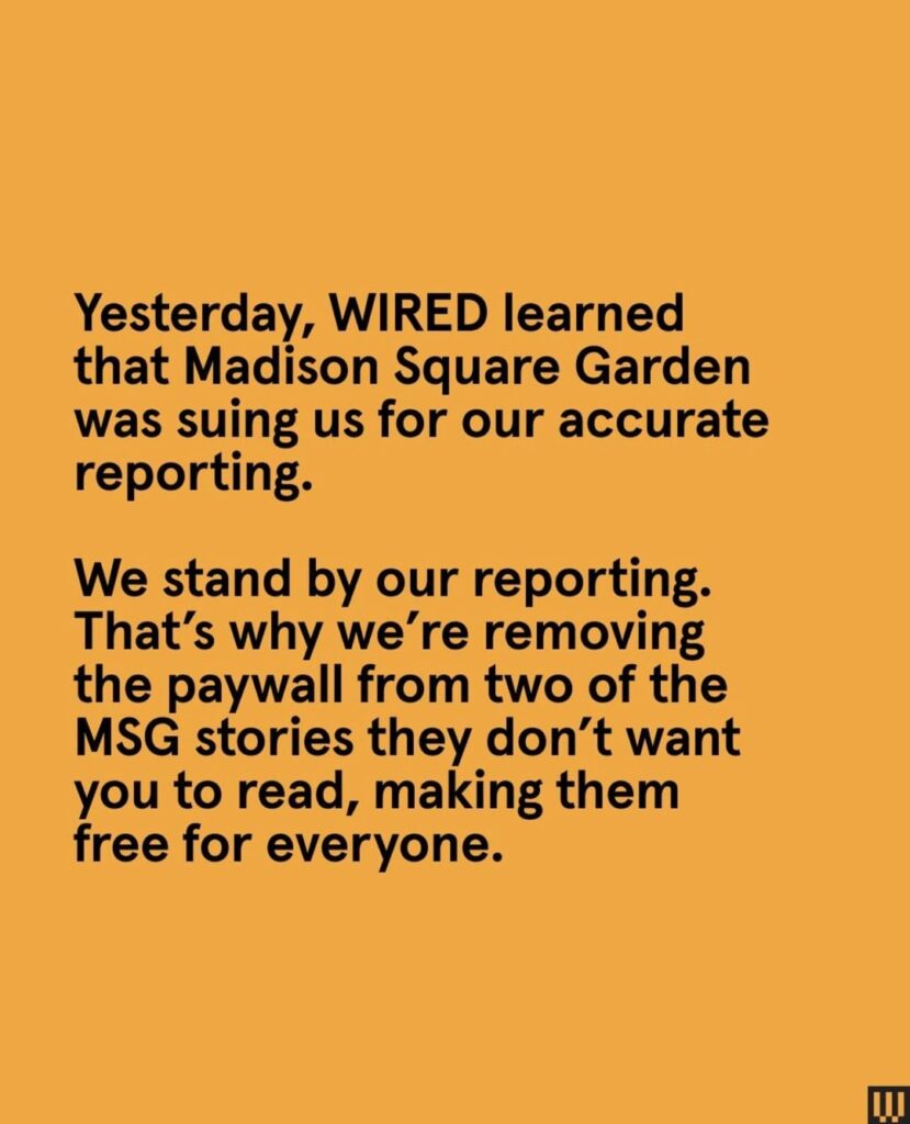 Madison Square Garden learns about the Streisand effect. After WIRED learned that MSG was suing them, they removed the paywall from two of the stories MSG doesn’t want you to read, making the articles free for everyone.