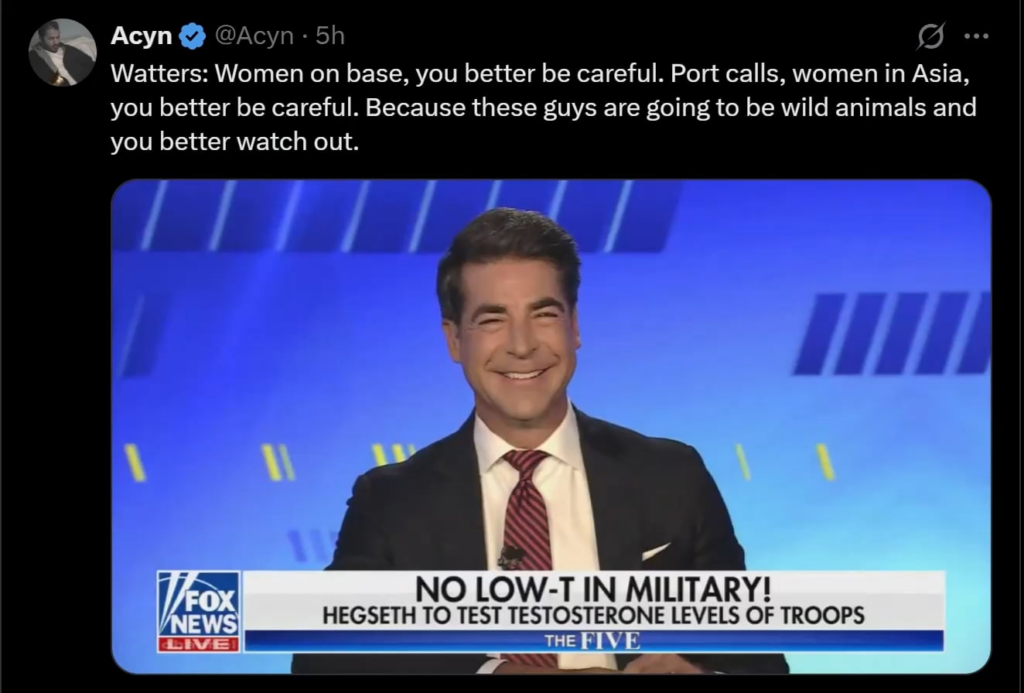 Jesse Watters jokes about raping women after Hegseths new ‘Testosterone Efficiency’ policy is implemented: “Women on base, you better be careful. Port calls, women in Asia, you better be careful. Because these guys are going to be wild animals and you better watch out.” Jesse Watters jokes about raping women after Hegseths new 'Testosterone Efficiency' policy is implemented: "Women on base, you better be careful. Port calls, women in Asia, you better be careful. Because these guys are going to be wild animals and you better watch out."