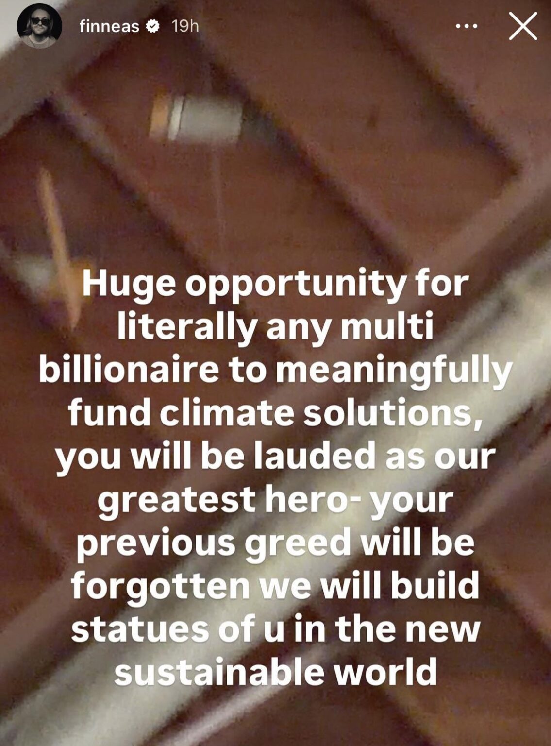 Finneas via IG story: “Huge opportunity for literally any multi billionaire to meaningfully fund climate solutions, you will be lauded as our greatest hero-your previous greed will be forgotten we will build statues of u in the new sustainable world”