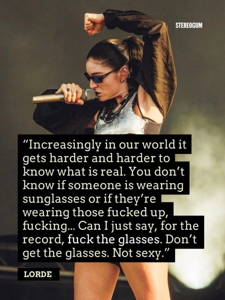 Lorde talks about the Meta Glasses at the Mad Cool Festival: Increasingly, in our world, it gets harder and harder to know what is real. You don’t know if someone is wearing sunglasses or if they’re wearing those… Can I just say, for the record, ‘F**k the Glasses’. Don’t get the glasses. Not sexy Lorde talks about the Meta Glasses at the Mad Cool Festival: Increasingly, in our world, it gets harder and harder to know what is real. You don’t know if someone is wearing sunglasses or if they’re wearing those... Can I just say, for the record, 'F**k the Glasses'. Don’t get the glasses. Not sexy
